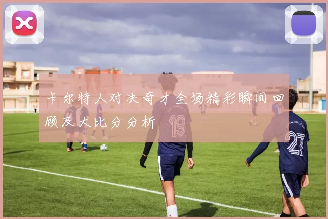 卡尔特人对决奇才全场精彩瞬间回顾及大比分分析