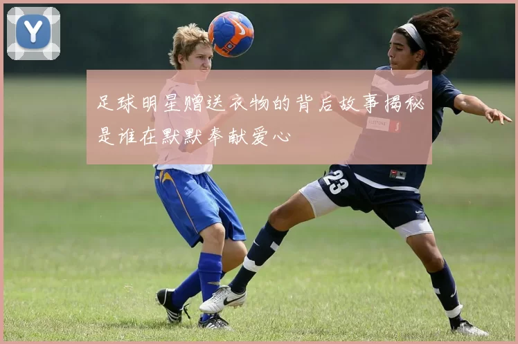 足球明星赠送衣物的背后故事揭秘是谁在默默奉献爱心