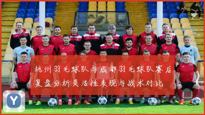 杭州羽毛球队与成都羽毛球队赛后复盘分析灵活性表现与战术对比