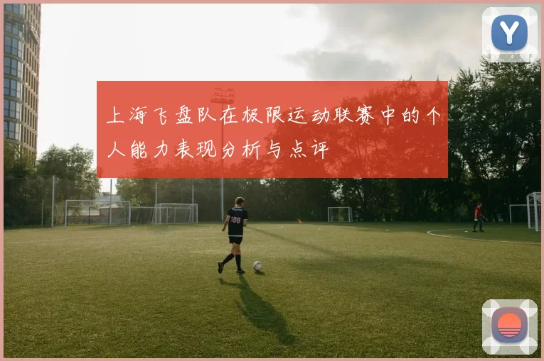 上海飞盘队在极限运动联赛中的个人能力表现分析与点评