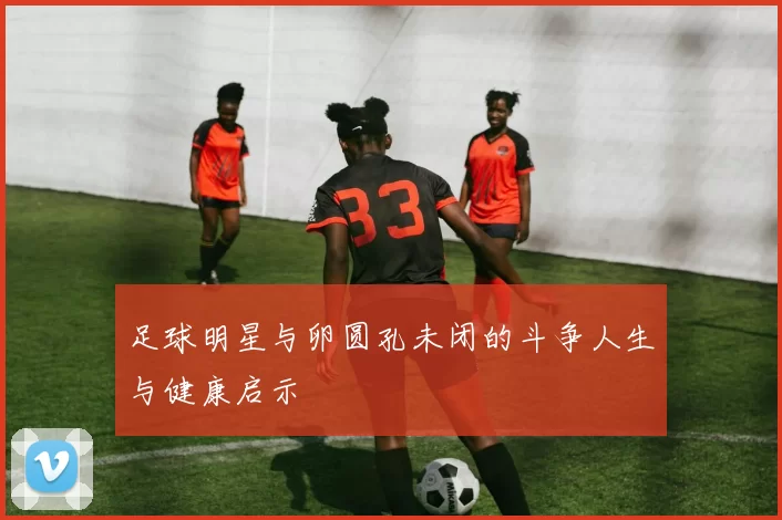 足球明星与卵圆孔未闭的斗争人生与健康启示