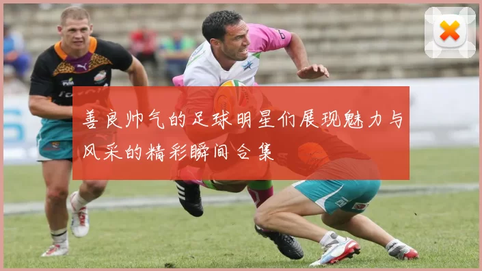 善良帅气的足球明星们展现魅力与风采的精彩瞬间合集