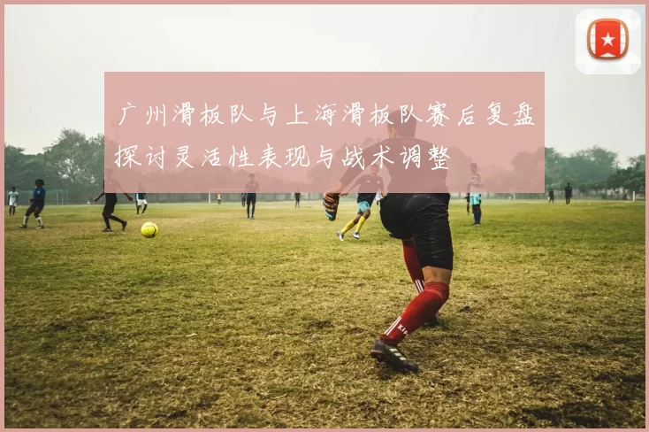 广州滑板队与上海滑板队赛后复盘探讨灵活性表现与战术调整