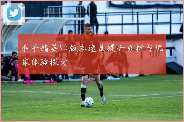 和平精英V5版本速度提升分析与玩家体验探讨