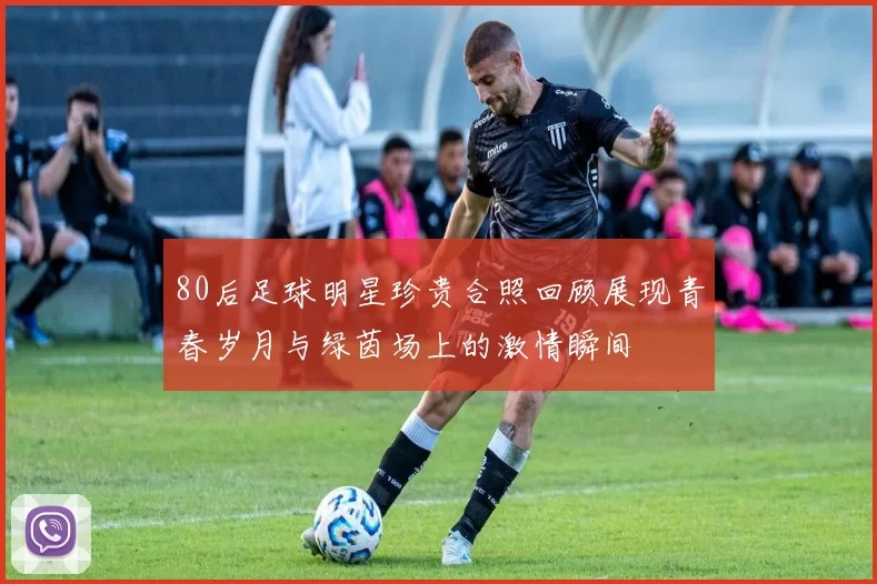 80后足球明星珍贵合照回顾展现青春岁月与绿茵场上的激情瞬间