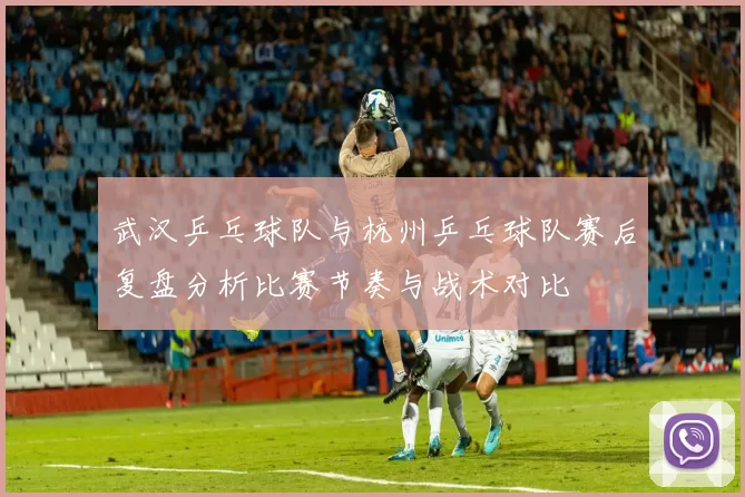 武汉乒乓球队与杭州乒乓球队赛后复盘分析比赛节奏与战术对比