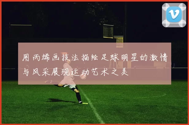 用丙烯画技法描绘足球明星的激情与风采展现运动艺术之美