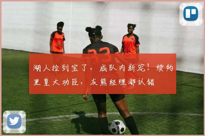 湖人捡到宝了，成队内新宠！续约里皇大功臣，灰熊经理都认错