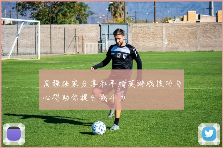 周强独家分享和平精英游戏技巧与心得助你提升战斗力