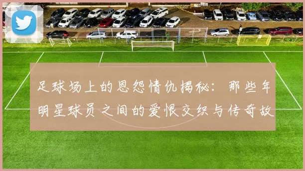 足球场上的恩怨情仇揭秘：那些年明星球员之间的爱恨交织与传奇故事