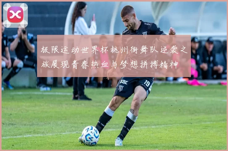 极限运动世界杯杭州街舞队逆袭之旅展现青春热血与梦想拼搏精神