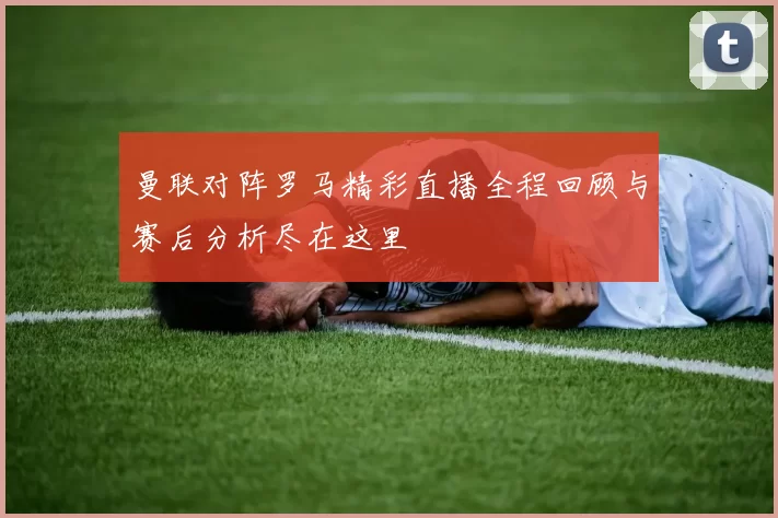 曼联对阵罗马精彩直播全程回顾与赛后分析尽在这里