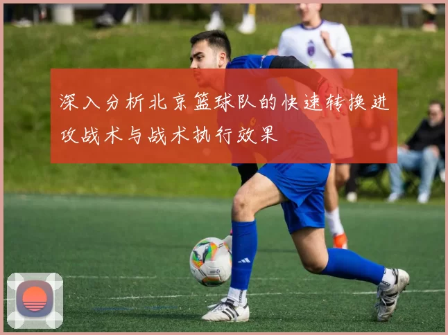 深入分析北京篮球队的快速转换进攻战术与战术执行效果
