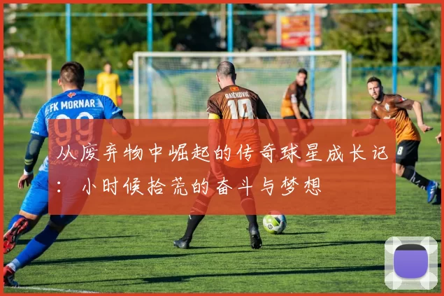 从废弃物中崛起的传奇球星成长记：小时候拾荒的奋斗与梦想