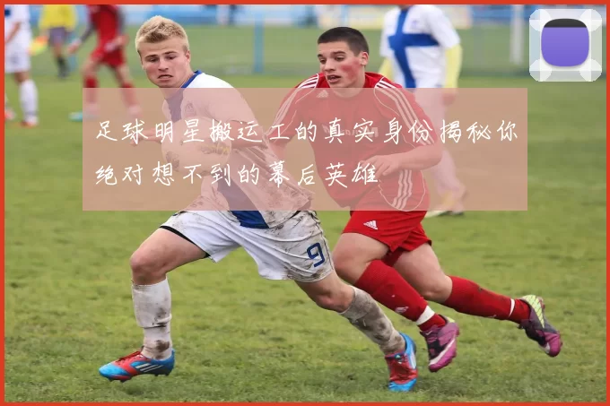 足球明星搬运工的真实身份揭秘你绝对想不到的幕后英雄