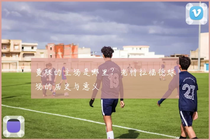 曼联的主场是哪里？老特拉福德球场的历史与意义