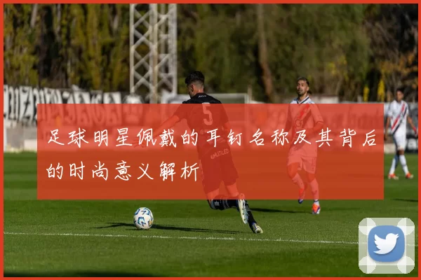 足球明星佩戴的耳钉名称及其背后的时尚意义解析