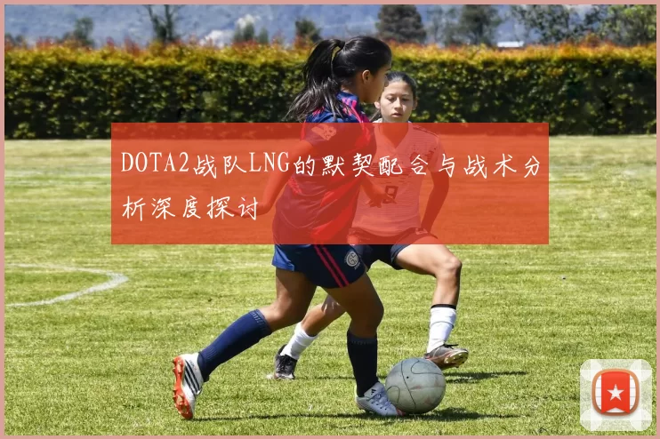 DOTA2战队LNG的默契配合与战术分析深度探讨