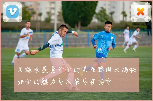 足球明星妻子们的美丽瞬间大揭秘她们的魅力与风采尽在其中