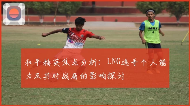和平精英焦点分析：LNG选手个人能力及其对战局的影响探讨