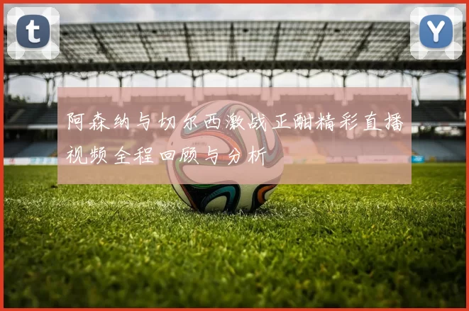 阿森纳与切尔西激战正酣精彩直播视频全程回顾与分析