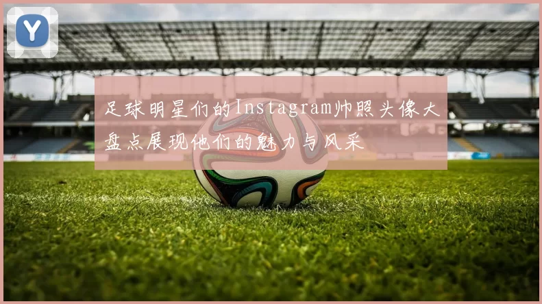 足球明星们的Instagram帅照头像大盘点展现他们的魅力与风采