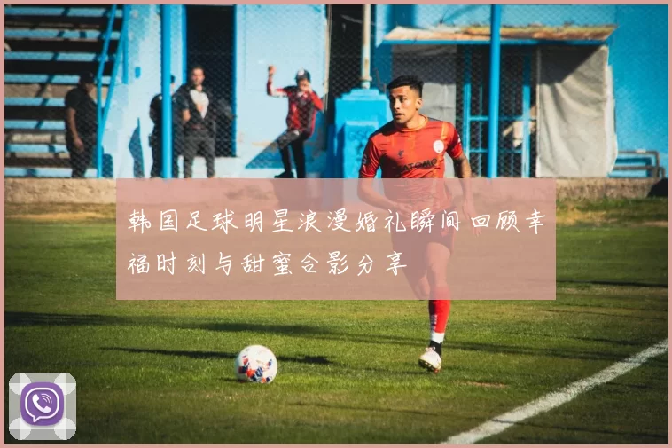 韩国足球明星浪漫婚礼瞬间回顾幸福时刻与甜蜜合影分享