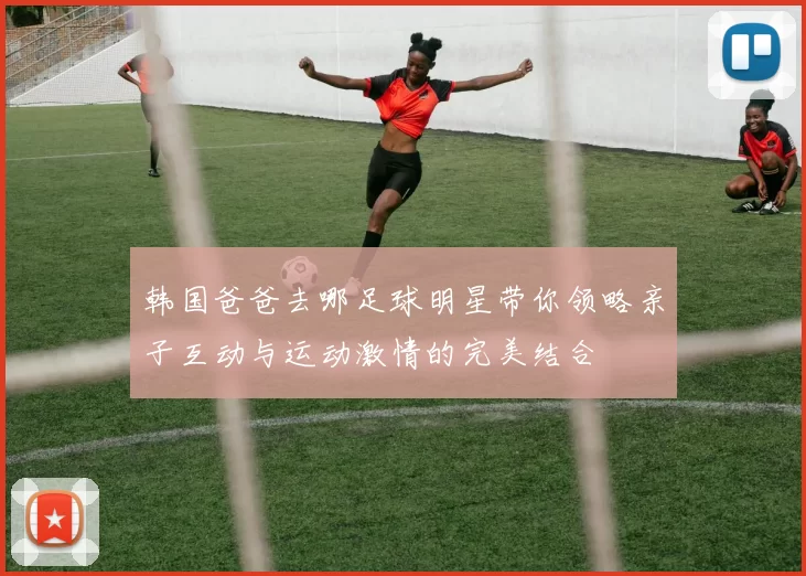 韩国爸爸去哪足球明星带你领略亲子互动与运动激情的完美结合