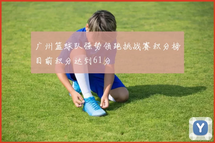 广州篮球队强势领跑挑战赛积分榜目前积分达到61分