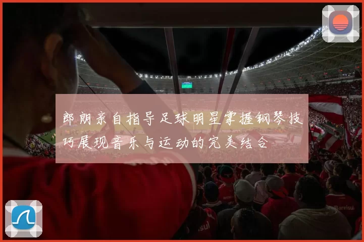 郎朗亲自指导足球明星掌握钢琴技巧展现音乐与运动的完美结合