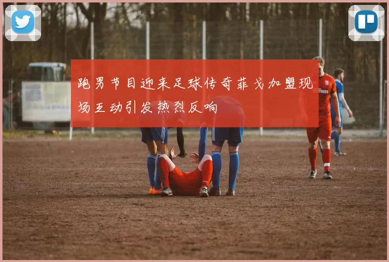 跑男节目迎来足球传奇菲戈加盟现场互动引发热烈反响