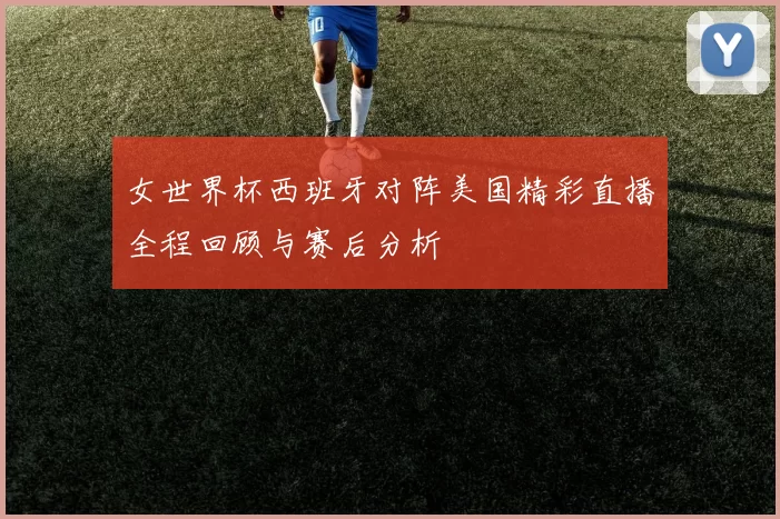 女世界杯西班牙对阵美国精彩直播全程回顾与赛后分析