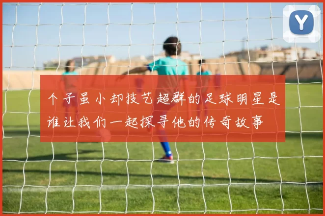 个子虽小却技艺超群的足球明星是谁让我们一起探寻他的传奇故事