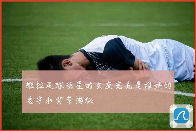 维拉足球明星的女友究竟是谁她的名字和背景揭秘
