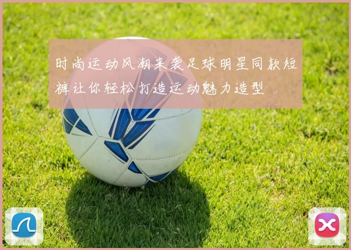 时尚运动风潮来袭足球明星同款短裤让你轻松打造运动魅力造型