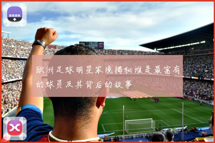 欧洲足球明星家境揭秘谁是最富有的球员及其背后的故事
