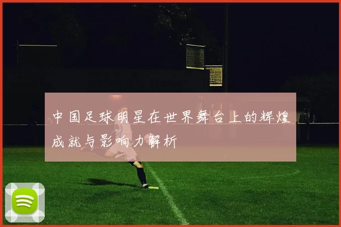 中国足球明星在世界舞台上的辉煌成就与影响力解析