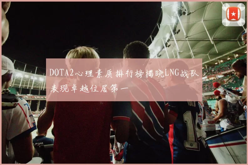 DOTA2心理素质排行榜揭晓LNG战队表现卓越位居第一
