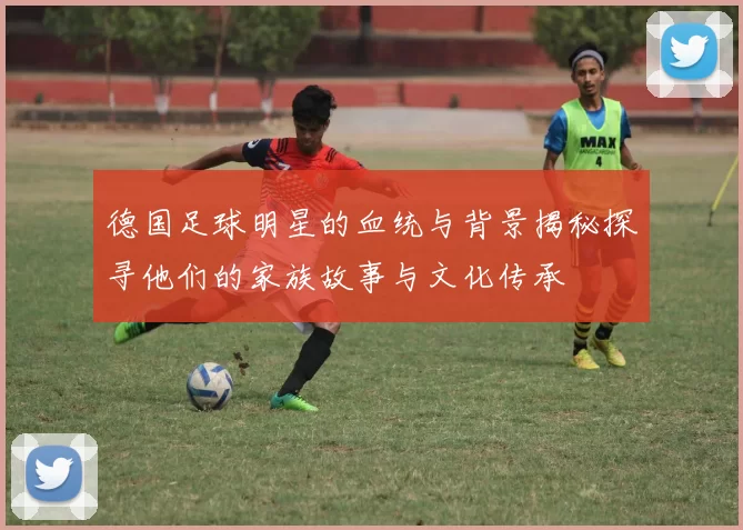 德国足球明星的血统与背景揭秘探寻他们的家族故事与文化传承