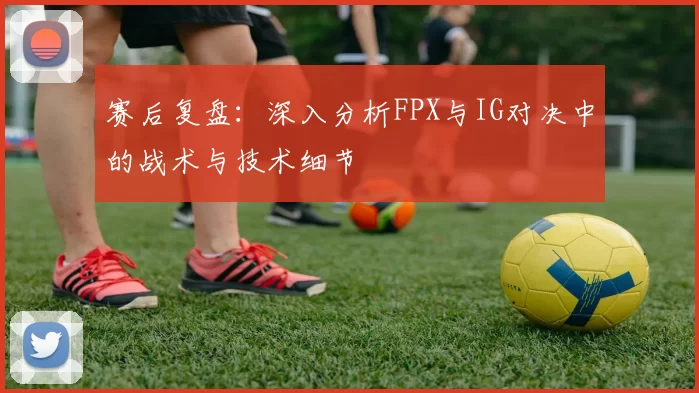 赛后复盘：深入分析FPX与IG对决中的战术与技术细节