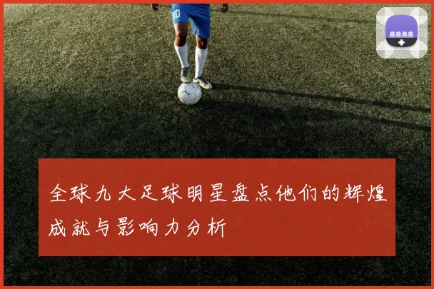 全球九大足球明星盘点他们的辉煌成就与影响力分析