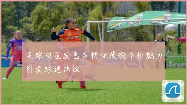 足球明星发色多样化展现个性魅力引发球迷热议
