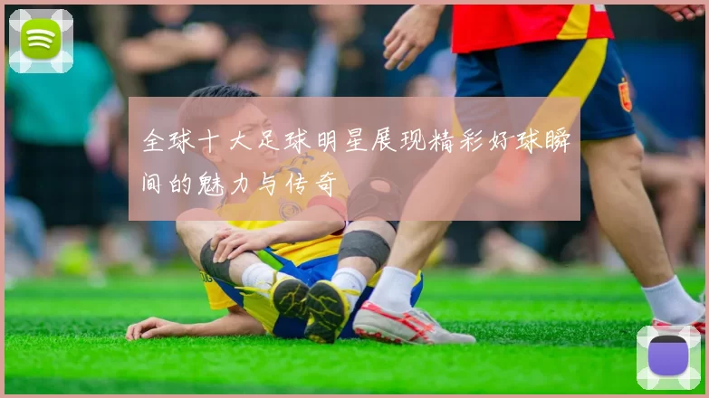 全球十大足球明星展现精彩好球瞬间的魅力与传奇