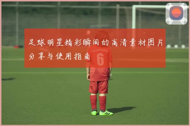 足球明星精彩瞬间的高清素材图片分享与使用指南