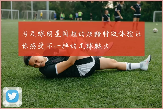 与足球明星同框的炫酷特效体验让你感受不一样的足球魅力