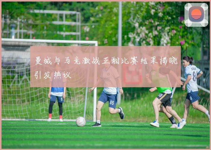 曼城与马竞激战正酣比赛结果揭晓引发热议