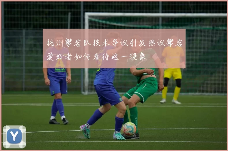 杭州攀岩队技术争议引发热议攀岩爱好者如何看待这一现象