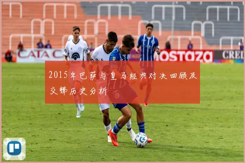 2015年巴萨与皇马经典对决回顾及交锋历史分析