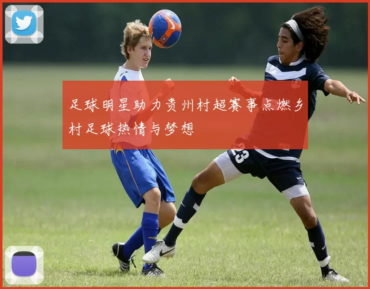 足球明星助力贵州村超赛事点燃乡村足球热情与梦想