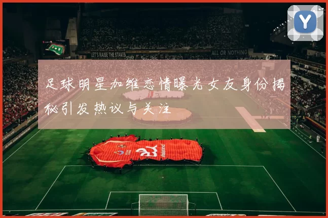 足球明星加维恋情曝光女友身份揭秘引发热议与关注